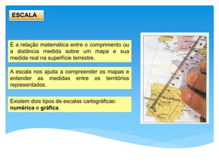 ESCALA
É a relação matemática entre o comprimento ou
a distância medida sobre um mapa e sua
medida real na superfície terrestre.
A escala nos ajuda a compreender os mapas e
entender as medidas entre os territórios
representados.
Existem dois tipos de escalas cartográficas:
numérica e gráfica.
 