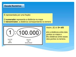 Escala Numérica
É representada por uma fração:
O numerador representa a distância no mapa
O denominador, a distância correspondente no terreno
Assim, (E) é: E= d/D
d é a distância entre dois
pontos no mapa e
D a distância entre esses
dois pontos no terreno.
 