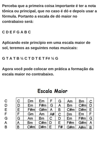 Perceba que a primeira coisa importante é ter a nota
tônica ou principal, que no caso é dó e depois usar a
fórmula. Portanto a escala de dó maior no
contrabaixo será:
C D E F G A B C
Aplicando este princípio em uma escala maior de
sol, teremos as seguintes notas musicais:
G T A T B ½ C T D T E T F# ½ G
Agora você pode colocar em prática a formação da
escala maior no contrabaixo.
 
