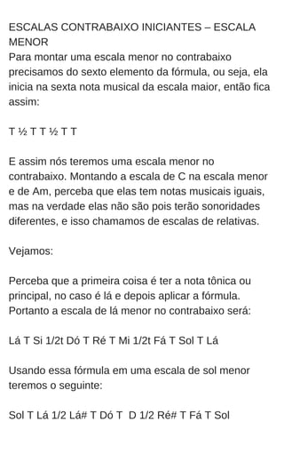 ESCALAS CONTRABAIXO INICIANTES – ESCALA
MENOR
Para montar uma escala menor no contrabaixo
precisamos do sexto elemento da fórmula, ou seja, ela
inicia na sexta nota musical da escala maior, então fica
assim:
T ½ T T ½ T T
E assim nós teremos uma escala menor no
contrabaixo. Montando a escala de C na escala menor
e de Am, perceba que elas tem notas musicais iguais,
mas na verdade elas não são pois terão sonoridades
diferentes, e isso chamamos de escalas de relativas.
Vejamos:
Perceba que a primeira coisa é ter a nota tônica ou
principal, no caso é lá e depois aplicar a fórmula.
Portanto a escala de lá menor no contrabaixo será:
Lá T Si 1/2t Dó T Ré T Mi 1/2t Fá T Sol T Lá
Usando essa fórmula em uma escala de sol menor
teremos o seguinte:
Sol T Lá 1/2 Lá# T Dó T D 1/2 Ré# T Fá T Sol
 