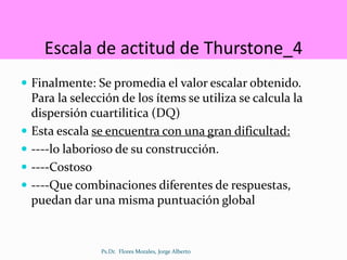 Escala de actitud de Thurstone_4
 Finalmente: Se promedia el valor escalar obtenido.
Para la selección de los ítems se utiliza se calcula la
dispersión cuartilitica (DQ)
 Esta escala se encuentra con una gran dificultad:
 ----lo laborioso de su construcción.
 ----Costoso
 ----Que combinaciones diferentes de respuestas,
puedan dar una misma puntuación global
Ps.Dr. Flores Morales, Jorge Alberto
 