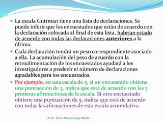  La escala Guttman tiene una lista de declaraciones. Se
puede inferir que los encuestados que están de acuerdo con
la declaración colocada al final de esta lista, habrían estado
de acuerdo con todas las declaraciones anteriores a la
última.
 Cada declaración tendrá un peso correspondiente asociado
a ella. La acumulación del peso de acuerdo con la
retroalimentación de los encuestados ayudará a los
investigadores a predecir el número de declaraciones
agradables para los encuestados.
 Por ejemplo, en una escala de 5, si un encuestado obtiene
una puntuación de 3, indica que está de acuerdo con las 3
primeras afirmaciones de la escala. Si otro encuestado
obtiene una puntuación de 5, indica que está de acuerdo
con todas las afirmaciones de esta escala acumulativa.
Ps.Dr. Flores Morales, Jorge Alberto
 
