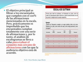  El objetivo principal es
filtrar a los encuestados
que cumplen con el 100%
de las afirmaciones
mencionadas en la escala.
Pero, prácticamente es
improbable que los
encuestados cumplan
totalmente con una serie
de afirmaciones y, por lo
tanto, el análisis de
escalogramas se lleva a
cabo para evaluar el
conjunto más cercano de
afirmaciones con las que la
audiencia objetivo está de
acuerdo.
Ps.Dr. Flores Morales, Jorge Alberto
FUENTE:https://es.slideshare.net/boves78/escala-para-la-medicin-de-
actitudes
 