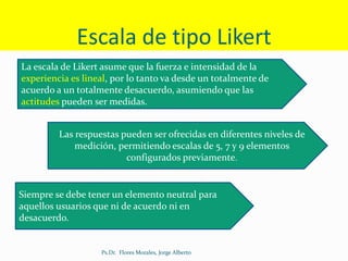 Escala de tipo Likert
La escala de Likert asume que la fuerza e intensidad de la
experiencia es lineal, por lo tanto va desde un totalmente de
acuerdo a un totalmente desacuerdo, asumiendo que las
actitudes pueden ser medidas.
Las respuestas pueden ser ofrecidas en diferentes niveles de
medición, permitiendo escalas de 5, 7 y 9 elementos
configurados previamente.
Siempre se debe tener un elemento neutral para
aquellos usuarios que ni de acuerdo ni en
desacuerdo.
Ps.Dr. Flores Morales, Jorge Alberto
 