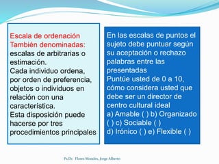 En las escalas de puntos el
sujeto debe puntuar según
su aceptación o rechazo
palabras entre las
presentadas
Puntúe usted de 0 a 10,
cómo considera usted que
debe ser un director de
centro cultural ideal
a) Amable ( ) b) Organizado
( ) c) Sociable ( )
d) Irónico ( ) e) Flexible ( )
Escala de ordenación
También denominadas:
escalas de arbitrarias o
estimación.
Cada individuo ordena,
por orden de preferencia,
objetos o individuos en
relación con una
característica.
Esta disposición puede
hacerse por tres
procedimientos principales
Ps.Dr. Flores Morales, Jorge Alberto
 