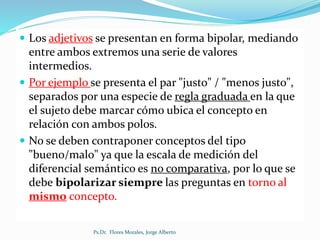  Los adjetivos se presentan en forma bipolar, mediando
entre ambos extremos una serie de valores
intermedios.
 Por ejemplo se presenta el par "justo" / "menos justo",
separados por una especie de regla graduada en la que
el sujeto debe marcar cómo ubica el concepto en
relación con ambos polos.
 No se deben contraponer conceptos del tipo
"bueno/malo" ya que la escala de medición del
diferencial semántico es no comparativa, por lo que se
debe bipolarizar siempre las preguntas en torno al
mismo concepto.
Ps.Dr. Flores Morales, Jorge Alberto
 