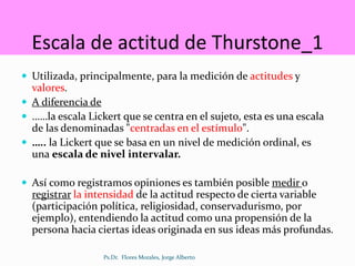 Escala de actitud de Thurstone_1
 Utilizada, principalmente, para la medición de actitudes y
valores.
 A diferencia de
 ……la escala Lickert que se centra en el sujeto, esta es una escala
de las denominadas "centradas en el estímulo".
 ….. la Lickert que se basa en un nivel de medición ordinal, es
una escala de nivel intervalar.
 Así como registramos opiniones es también posible medir o
registrar la intensidad de la actitud respecto de cierta variable
(participación política, religiosidad, conservadurismo, por
ejemplo), entendiendo la actitud como una propensión de la
persona hacia ciertas ideas originada en sus ideas más profundas.
Ps.Dr. Flores Morales, Jorge Alberto
 