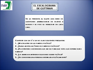 EL ESCALOGRAMA DE GUTTMAN Conteste con un sí o un no a las siguientes preguntas:  1. ¿Milita usted en un partido político?  2. ¿Suele asistir a mítines de partidos políticos?  3. ¿Ha intentado convencer a un amigo para que vote a un determinado partido?  4. ¿Le agrada mantener discusiones sobre política?  5. ¿Se considera una persona informada políticamente?  Se le presenta al sujeto una serie de cuestiones jerarquizadas de mayor a menor y se pide su veracidad en cada caso. 
