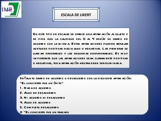 ESCALA DE LIKERT Señala tu grado de acuerdo o desacuerdo con la siguiente afirmación:  “ El concierto fue un éxito”  1. Nada de acuerdo  2. Algo en desacuerdo  3. Ni acuerdo ni desacuerdo  4. Algo de acuerdo  5. Completo desacuerdo  O “El concierto fue un fracaso . En este tipo de escalas se ofrece una afirmación al sujeto y se pide que la califique del 0 al 4 según su grado de acuerdo con la misma. Estas afirmaciones pueden reflejar actitudes positivas hacia algo o negativas. Las primeras se llaman favorables y las segundas desfavorables. Es muy importante que las afirmaciones sean claramente positivas o negativas, toda afirmación neutra debe ser eliminada.  