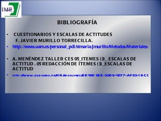 BIBLIOGRAFÍA CUESTIONARIOS Y ESCALAS DE ACTITUDES F. JAVIER MURILLO TORRECILLA. http://www.uam.es/personal_pdi/stmaria/jmurillo/Metodos/Materiales/Apuntes%20Cuestionario.pdf A. MENÉNDEZ TALLER CES 05_ITEMES (3)_ ESCALAS DE ACTITUD . 05 REDACCIÓN DE ÍTEMES (3)_ESCALAS DE ACTITUD http://www.gobierno.pr/NR/rdonlyres/EB48D3EE-30B6-42F7-AF83-1BCC216E3138/0/05Itemes3escalasdractitud.pdf 
