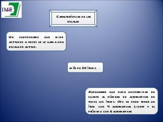 Características de las escalas Un cuestionario que mide actitudes a veces se le llama una escala de actitud.  Asegurarse que haya uniformidad en cuanto al número de alternativas en todos los ítems. (No se debe tener un ítem con 4 alternativas Likert y el próximo con 6 alternativas  .  más de 20 ítems .  
