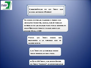Características de los ítems que miden actitudes (Patten) Todos los ítems deben ser relevantes a la variable que se quiere medir.  Los ítems de la variable deben todos tener el mismo peso.  Se deben evitar las palabras o frases con absolutos (siempre, nunca, nada) para los extremos de las escalas pues por lo general es una pérdida de tiempo ya que nadie los escoge (Cox, p.59)  más de 20 ítems, a mayor número de ítems “buenos”, mayor fiabilidad  