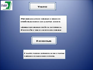 Validez -Preparar una lista de variables o rasgos de interés relacionados con la actitud a medir. -Jerarquizar variables según su importancia. -Decidir cómo vamos a medir cada variable Desventajas 2 sujetos pueden obtener el mismo puntaje partiendo de elecciones distintas. 