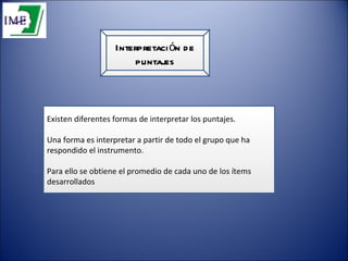 Interpretación de puntajes Existen diferentes formas de interpretar los puntajes. Una forma es interpretar a partir de todo el grupo que ha respondido el instrumento. Para ello se obtiene el promedio de cada uno de los ítems desarrollados 