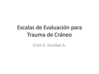 Escalas de Evaluación para
    Trauma de Cráneo
      Erick G. Escobar A.
 