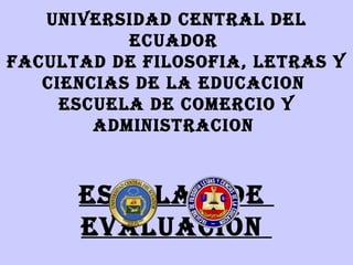 UNIVERSIDAD CENTRAL DEL
           ECUADOR
FACULTAD DE FILOSOFIA, LETRAS Y
   CIENCIAS DE LA EDUCACION
     ESCUELA DE COMERCIO Y
        ADMINISTRACION



      ESCALAS DE
      EVALUACIÓN
 