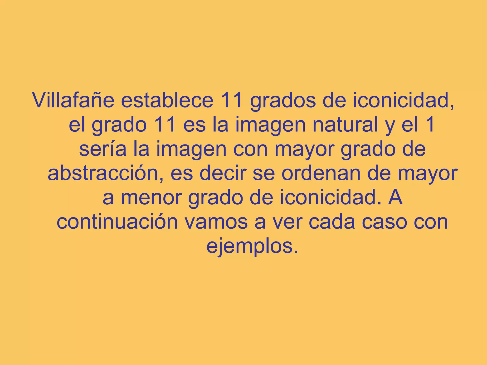 Villafañe establece 11 grados de iconicidad, el grado 11 es la imagen natural y el 1 sería la imagen con mayor grado de abstracción, es decir se ordenan de mayor a menor grado de iconicidad. A continuación vamos a ver cada caso con ejemplos. 