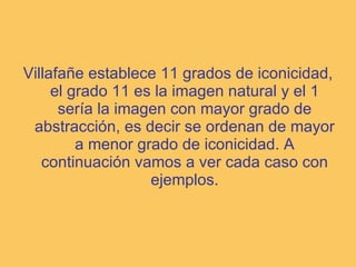 Villafañe establece 11 grados de iconicidad, el grado 11 es la imagen natural y el 1 sería la imagen con mayor grado de abstracción, es decir se ordenan de mayor a menor grado de iconicidad. A continuación vamos a ver cada caso con ejemplos. 