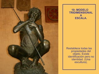 10- MODELO TRIDIMENSIONAL  A  ESCALA.   Restablece todas las propiedades del objeto. Existe identificación pero no identidad. (Una escultura). 