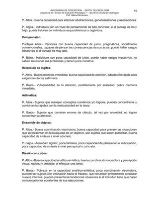 UNIVERSIDAD DE CONCEPCION - DEPTO. DE PSICOLOGIA
Asignatura de Técnicas de Evaluación Psicológica I - Apunte de circulación restringida
Prof. Hellmut Brinkmann
10
P. Altos.- Buena capacidad para efectuar abstracciones, generalizaciones y asociaciones.
P. Bajos.- Individuos con un nivel de pensamiento de tipo concreto; si el puntaje es muy
bajo, puede tratarse de individuos esquizofrénicos u orgánicos.
Comprensión:
Puntajes Altos.- Personas con buena capacidad de juicio, pragmáticas, socialmente
convencionales, capaces de pensar las consecuencias de sus actos, puede haber rasgos
obsesivos si el puntaje es muy alto.
P. Bajos.- Individuos con poca capacidad de juicio, puede haber rasgos impulsivos, no
saben solucionar sus problemas y tienen poca iniciativa.
Retención de dígitos:
P. Altos.- Buena memoria inmediata, buena capacidad de atención, adaptación rápida a las
exigencias de los estímulos.
P. Bajos.- Vulnerabilidad de la atención, posiblemente por ansiedad; pobre memoria
inmediata.
Aritmética:
P. Altos.- Sujetos que manejan conceptos numéricos y/o lógicos, pueden concentrarse y
combinan la rapidez con la meticulosidad en la tarea.
P. Bajos.- Sujetos que cometen errores de cálculo, tal vez por ansiedad; no logran
concentrar su atención.
Ensamble de objetos:
P. Altos.- Buena coordinación visomotora, buena capacidad para preveer las situaciones
que se presentan en la búsqueda de un objetivo, son sujetos que saben planificar. Buena
capacidad de síntesis a nivel concreto.
P. Bajos.- Ansiedad, rigidez, poca fantasía, poca capacidad de planeación o anticipación,
poca capacidad de síntesis a nivel perceptual o concreto.
Diseño con cubos:
P. Altos.- Buena capacidad analítico-sintética, buena coordinación visomotora y percepción
visual, rapidez y precisión al efectuar una tarea.
P. Bajos.- Pobreza en la capacidad analítico-sintética, poca coordinación visomotora,
pueden ser sujetos con inclinación hacia el fracaso, que renuncian prontamente a realizar
nuevos intentos; pueden presentarse tendencias obsesivas si el individuo tiene que hacer
comprobaciones constantes de sus ejecuciones.
 
