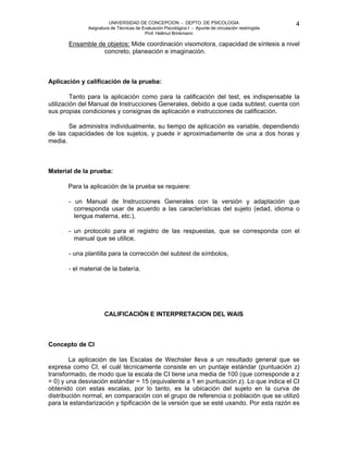 UNIVERSIDAD DE CONCEPCION - DEPTO. DE PSICOLOGIA
Asignatura de Técnicas de Evaluación Psicológica I - Apunte de circulación restringida
Prof. Hellmut Brinkmann
4
Ensamble de objetos: Mide coordinación visomotora, capacidad de síntesis a nivel
concreto, planeación e imaginación.
Aplicación y calificación de la prueba:
Tanto para la aplicación como para la calificación del test, es indispensable la
utilización del Manual de Instrucciones Generales, debido a que cada subtest, cuenta con
sus propias condiciones y consignas de aplicación e instrucciones de calificación.
Se administra individualmente, su tiempo de aplicación es variable, dependiendo
de las capacidades de los sujetos, y puede ir aproximadamente de una a dos horas y
media.
Material de la prueba:
Para la aplicación de la prueba se requiere:
- un Manual de Instrucciones Generales con la versión y adaptación que
corresponda usar de acuerdo a las características del sujeto (edad, idioma o
lengua materna, etc.),
- un protocolo para el registro de las respuestas, que se corresponda con el
manual que se utilice,
- una plantilla para la corrección del subtest de símbolos,
- el material de la batería.
CALIFICACIÓN E INTERPRETACION DEL WAIS
Concepto de CI
La aplicación de las Escalas de Wechsler lleva a un resultado general que se
expresa como CI, el cuál técnicamente consiste en un puntaje estándar (puntuación z)
transformado, de modo que la escala de CI tiene una media de 100 (que corresponde a z
= 0) y una desviación estándar = 15 (equivalente a 1 en puntuación z). Lo que indica el CI
obtenido con estas escalas, por lo tanto, es la ubicación del sujeto en la curva de
distribución normal, en comparación con el grupo de referencia o población que se utilizó
para la estandarización y tipificación de la versión que se esté usando. Por esta razón es
 