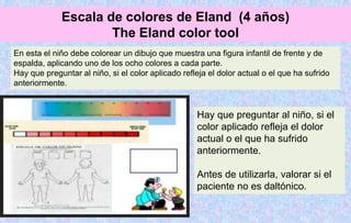 En esta el niño debe colorear un dibujo que muestra una figura infantil de frente y de
espalda, aplicando uno de los ocho colores a cada parte.
Hay que preguntar al niño, si el color aplicado refleja el dolor actual o el que ha sufrido
anteriormente.
Hay que preguntar al niño, si el
color aplicado refleja el dolor
actual o el que ha sufrido
anteriormente.
Antes de utilizarla, valorar si el
paciente no es daltónico.
Escala de colores de Eland (4 años)
The Eland color tool
 