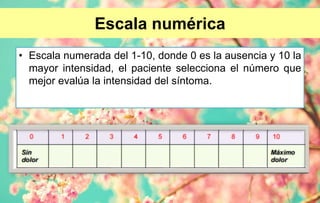 Escala numérica
• Escala numerada del 1-10, donde 0 es la ausencia y 10 la
mayor intensidad, el paciente selecciona el número que
mejor evalúa la intensidad del síntoma.
 