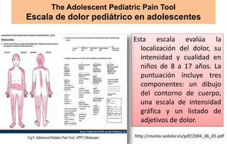 The Adolescent Pediatric Pain Tool
Escala de dolor pediátrico en adolescentes
Esta escala evalúa la
localización del dolor, su
intensidad y cualidad en
niños de 8 a 17 años. La
puntuación incluye tres
componentes: un dibujo
del contorno de cuerpo,
una escala de intensidad
gráfica y un listado de
adjetivos de dolor.
http://revista.sedolor.es/pdf/2004_06_05.pdf
 