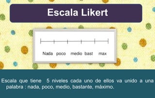 Escala Likert
Escala que tiene 5 niveles cada uno de ellos va unido a una
palabra : nada, poco, medio, bastante, máximo.
 