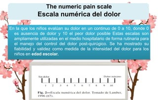 The numeric pain scale
Escala numérica del dolor
En la que los niños evalúan su dolor en un continuo de 0 a 10, donde 0
es ausencia de dolor y 10 el peor dolor posible Estas escalas son
ampliamente utilizadas en el medio hospitalario de forma rutinaria para
el manejo del control del dolor post-quirúgico. Se ha mostrado su
fiabilidad y validez como medida de la intensidad del dolor para los
niños en edad escolar.
 