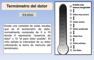 Termómetro del dolor
Existe una variedad de estas escalas
que es el termómetro de dolor,
normalmente numerada de 0 a 10
donde 0 representa “ausencia de
dolor” y 10 “el pero dolor posible”. El
niño señala la intensidad de su dolor
coloreando la barra de mercurio del
termómetro.
4-8 años
 