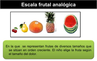 Escala frutal analógica
En la que se representan frutas de diversos tamaños que
se sitúan en orden creciente. El niño elige la fruta según
el tamaño del dolor.
 