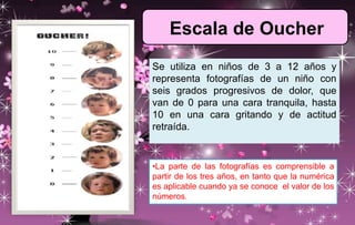 Escala de Oucher
Se utiliza en niños de 3 a 12 años y
representa fotografías de un niño con
seis grados progresivos de dolor, que
van de 0 para una cara tranquila, hasta
10 en una cara gritando y de actitud
retraída.
•La parte de las fotografías es comprensible a
partir de los tres años, en tanto que la numérica
es aplicable cuando ya se conoce el valor de los
números.
 