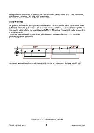 El segundo tetracordo es el que resulta transformado, pasa a tener ahora dos semitonos,
conteniendo, además, una segunda aumentada.
En general, el intervalo de segunda aumentada es un intervalo de difícil entonación, para
evitar ese intervalo, que aparece en la escala Menor Armónica, se eleva el sexto grado de
esa escala un semitono; surge así la escala Menor Melódica. Esta escala debe su nombre
a su razón de ser.
La escala Menor Melódica puede ser pensada como una escala mayor con su tercer
grado rebajado un semitono.
La escala Menor Melódica es el resultado de sumar un tetracordo dórico y uno jónico.
Escalas del Modo Menor www.memvus.com
Menor Melódica
2
&

 . . . . . .Q .Q .
. .
1/2 T 1/2 T
copyright © 2015 Vicente Umpiérrez Sánchez
 