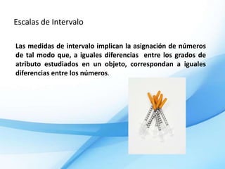 Escalas de Intervalo

Las medidas de intervalo implican la asignación de números
de tal modo que, a iguales diferencias entre los grados de
atributo estudiados en un objeto, correspondan a iguales
diferencias entre los números.
 