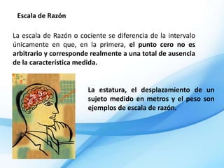 Escala de Razón

La escala de Razón o cociente se diferencia de la intervalo
únicamente en que, en la primera, el punto cero no es
arbitrario y corresponde realmente a una total de ausencia
de la característica medida.


                        La estatura, el desplazamiento de un
                        sujeto medido en metros y el peso son
                        ejemplos de escala de razón.
 