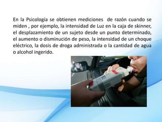 En la Psicología se obtienen mediciones de razón cuando se
miden , por ejemplo, la intensidad de Luz en la caja de skinner,
el desplazamiento de un sujeto desde un punto determinado,
el aumento o disminución de peso, la intensidad de un choque
eléctrico, la dosis de droga administrada o la cantidad de agua
o alcohol ingerido.
 