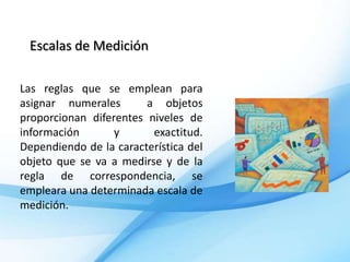 Escalas de Medición

Las reglas que se emplean para
asignar numerales       a objetos
proporcionan diferentes niveles de
información       y      exactitud.
Dependiendo de la característica del
objeto que se va a medirse y de la
regla de correspondencia, se
empleara una determinada escala de
medición.
 