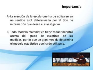 Importancia

A) La elección de la escala que ha de utilizarse en
   un sentido está determinada por el tipo de
   información que desee el investigador.

B) Todo Modelo matemático tiene requerimientos
   acerca del grado de exactitud de las
   medidas, por lo que en gran medida determina
   el modelo estadístico que ha de utilizarse.
 