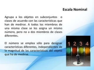 Escala Nominal
Agrupa a los objetos en subconjuntos o
clases de acuerdo con las características que
han de medirse. A todos los miembros de
una misma clase se les asigna un mismo
número, pero no a dos miembros de clases
diferentes.

El número se emplea sólo para designar
características diferentes, independientes de
la magnitud de las características del objeto
que ha de medirse.
 