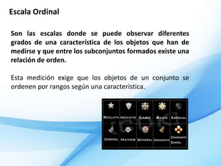 Escala Ordinal

Son las escalas donde se puede observar diferentes
grados de una característica de los objetos que han de
medirse y que entre los subconjuntos formados existe una
relación de orden.

Esta medición exige que los objetos de un conjunto se
ordenen por rangos según una característica.
 