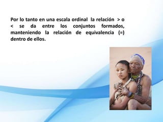 Por lo tanto en una escala ordinal la relación > o
< se da entre los conjuntos formados,
manteniendo la relación de equivalencia (=)
dentro de ellos.
 