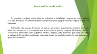 Ventajas de la escala ordinal
La principal ventaja de utilizar la escala ordinal es la facilidad de comparación entre variables.
Este tipo de escalas son extremadamente convenientes para agrupar variables después de que sean
ordenadas.
Utilizando estas escalas de manera correcta en encuestas o cuestionarios obtendrás respuestas
útiles para tu empresa. Las respuestas que se recopilan se pueden comparar fácilmente y obtener
conclusiones impactantes sobre el público objetivo. Además, cabe mencionar que como los valores
se indican de forma relativa utilizando una escala lineal, los resultados suelen ser más informativos
que la escala nominal.
 