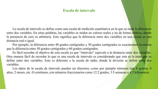 Escala de intervalo
La escala de intervalo se define como una escala de medición cuantitativa en la que se mide la diferencia
entre dos variables. En otras palabras, las variables se miden en valores reales y no de forma relativa, donde
la presencia de cero es arbitraria. Esto significa que la diferencia entre dos variables en una escala es una
distancia real o igual.
Por ejemplo, la diferencia entre 40 grados centígrados y 50 grados centígrados es exactamente la misma
que la diferencia entre 50 grados centígrados y 60 grados centígrados.
Es fácil recordar el objetivo de esta escala ya que “intervalo” equivale a la distancia entre dos variables.
Otra manera fácil de recordar lo que es una escala de intervalo es considerando que esta es la resta que se
define entre dos variables. Esto es diferente a la escala de radio, donde la división se define entre dos
variables.
Los datos de la escala de intervalo pueden ser discretos, como por ejemplo números tipo 8 grados, 4
años, 2 meses, etc. O continuos, con números fraccionarios como 12.2 grados, 3.5 semanas o 4.2 kilómetros.
 