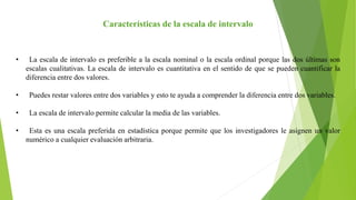 Características de la escala de intervalo
• La escala de intervalo es preferible a la escala nominal o la escala ordinal porque las dos últimas son
escalas cualitativas. La escala de intervalo es cuantitativa en el sentido de que se pueden cuantificar la
diferencia entre dos valores.
• Puedes restar valores entre dos variables y esto te ayuda a comprender la diferencia entre dos variables.
• La escala de intervalo permite calcular la media de las variables.
• Esta es una escala preferida en estadística porque permite que los investigadores le asignen un valor
numérico a cualquier evaluación arbitraria.
 