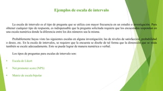 Ejemplos de escala de intervalo
La escala de intervalo es el tipo de pregunta que se utiliza con mayor frecuencia en un estudio o investigación. Para
obtener cualquier tipo de respuesta, es indispensable que la pregunta solicitada requiera que los encuestados respondan en
una escala numérica donde la diferencia entre los dos números sea la misma.
Probablemente hayas visto las siguientes escalas en alguna investigación; las de niveles de satisfacción, probabilidad
o deseo, etc. En la escala de intervalos, se requiere que la encuesta se diseñe de tal forma que la dimensión que se mida
también se escale adecuadamente. Esto se puede lograr de manera numérica o verbal.
Los tipos de preguntas para escalas de intervalo son:
• Escala de Likert
• Net promoter score (NPS)
• Matriz de escala bipolar
 