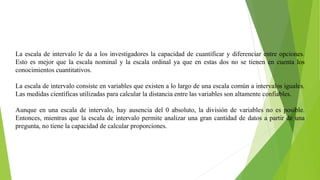 La escala de intervalo le da a los investigadores la capacidad de cuantificar y diferenciar entre opciones.
Esto es mejor que la escala nominal y la escala ordinal ya que en estas dos no se tienen en cuenta los
conocimientos cuantitativos.
La escala de intervalo consiste en variables que existen a lo largo de una escala común a intervalos iguales.
Las medidas científicas utilizadas para calcular la distancia entre las variables son altamente confiables.
Aunque en una escala de intervalo, hay ausencia del 0 absoluto, la división de variables no es posible.
Entonces, mientras que la escala de intervalo permite analizar una gran cantidad de datos a partir de una
pregunta, no tiene la capacidad de calcular proporciones.
 