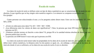 Escala de razón
Los datos de escala de razón se definen como un tipo de datos cuantitativos que se caracterizan por un punto de cero
absoluto, lo que significa que no hay ningún valor numérico negativo. Los números se comparan en múltiplos uno.
Por ejemplo:
Cuatro personas son seleccionadas al azar y se les pregunta cuánto dinero traen. Estos son los resultados: $21, $50,
$65 y $300.
• ¿Existe un orden para estos datos? Si, $21 < $50 < $65 < $300.
• ¿Las diferencias entre los valores de datos son significativas? Claro, la persona que tiene $50 tiene $29 más que la
persona con $21.
• ¿Podemos calcular razones en función a estos datos? Sí, porque $0 es la cantidad mínima absoluta de dinero que una
persona podría traer con ella.
• La persona con $300 tienen 6 veces más que la persona con $50.
Los datos de escala de razón tienen todas las propiedades de los datos de la escala de intervalo, por ejemplo, los datos
deben tener valores numéricos, la distancia entre los dos puntos es igual, etc., sin embargo, a diferencia de los datos de
intervalo donde el cero es arbitrario, en los datos de una escala de razón el cero es absoluto.
 