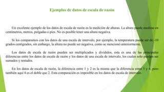 Ejemplos de datos de escala de razón
Un excelente ejemplo de los datos de escala de razón es la medición de alturas. La altura puede medirse en
centímetros, metros, pulgadas o pies. No es posible tener una altura negativa.
Si los comparamos con los datos de una escala de intervalo, por ejemplo, la temperatura puede ser de -10
grados centígrados, sin embargo, la altura no puede ser negativa, como se mencionó anteriormente.
Los datos de escala de razón pueden ser multiplicados y divididos, esta es una de las principales
diferencias entre los datos de escala de razón y los datos de una escala de intervalo, los cuales solo pueden ser
sumados y restados.
En los datos de escala de razón, la diferencia entre 1 y 2 es la misma que la diferencia entre 3 y 4, pero
también aquí 4 es el doble que 2. Esta comparación es imposible en los datos de escala de intervalo.
 