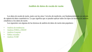 Análisis de datos de escala de razón
Los datos de escala de razón, junto con las otras 3 niveles de medición, son fundamentalmente un método
de captura de datos cuantitativos. Lo que significa que se pueden aplicar todos los tipos de técnicas de análisis
estadístico a los datos de razón.
Las siguientes son algunas de las técnicas de análisis de datos de razón más populares:
• Análisis de tendencias
• Análisis FODA o SWOT
• Análisis Conjoint
• Tablas cruzadas
• Análisis TURF
 